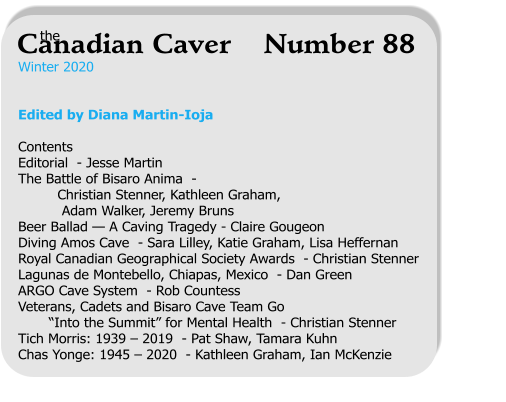 Winter 2020   Edited by Diana Martin-Ioja  Contents Editorial  - Jesse Martin The Battle of Bisaro Anima  -           Christian Stenner, Kathleen Graham,            Adam Walker, Jeremy Bruns Beer Ballad — A Caving Tragedy - Claire Gougeon Diving Amos Cave  - Sara Lilley, Katie Graham, Lisa Heffernan Royal Canadian Geographical Society Awards  - Christian Stenner Lagunas de Montebello, Chiapas, Mexico  - Dan Green ARGO Cave System  - Rob Countess Veterans, Cadets and Bisaro Cave Team Go         “Into the Summit” for Mental Health  - Christian Stenner Tich Morris: 1939 – 2019  - Pat Shaw, Tamara Kuhn Chas Yonge: 1945 – 2020  - Kathleen Graham, Ian McKenzie   the Canadian Caver    Number 88