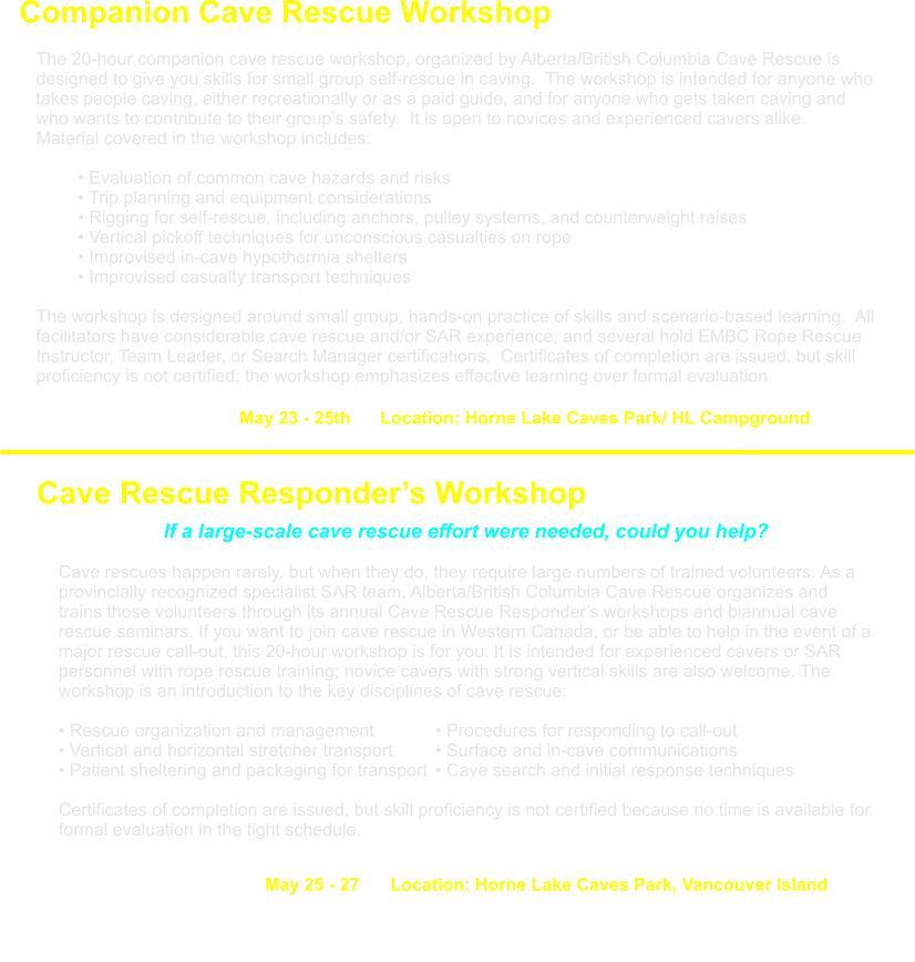 May 23 - 25th      Location: Horne Lake Caves Park/ HL Campground  Companion Cave Rescue Workshop          The 20-hour companion cave rescue workshop, organized by Alberta/British Columbia Cave Rescue is designed to give you skills for small group self-rescue in caving.  The workshop is intended for anyone who takes people caving, either recreationally or as a paid guide, and for anyone who gets taken caving and who wants to contribute to their group’s safety.  It is open to novices and experienced cavers alike.  Material covered in the workshop includes:   • Evaluation of common cave hazards and risks  • Trip planning and equipment considerations  • Rigging for self-rescue, including anchors, pulley systems, and counterweight raises  • Vertical pickoff techniques for unconscious casualties on rope  • Improvised in-cave hypothermia shelters  • Improvised casualty transport techniques   The workshop is designed around small group, hands-on practice of skills and scenario-based learning.  All facilitators have considerable cave rescue and/or SAR experience, and several hold EMBC Rope Rescue Instructor, Team Leader, or Search Manager certifications.  Certificates of completion are issued, but skill proficiency is not certified; the workshop emphasizes effective learning over formal evaluation.  Cave Rescue Responder’s Workshop    If a large-scale cave rescue effort were needed, could you help?  Cave rescues happen rarely, but when they do, they require large numbers of trained volunteers. As a provincially recognized specialist SAR team, Alberta/British Columbia Cave Rescue organizes and trains those volunteers through its annual Cave Rescue Responder’s workshops and biannual cave rescue seminars. If you want to join cave rescue in Western Canada, or be able to help in the event of a major rescue call-out, this 20-hour workshop is for you. It is intended for experienced cavers or SAR personnel with rope rescue training; novice cavers with strong vertical skills are also welcome. The workshop is an introduction to the key disciplines of cave rescue: • Rescue organization and management  		• Procedures for responding to call-out • Vertical and horizontal stretcher transport		• Surface and in-cave communications • Patient sheltering and packaging for transport	• Cave search and initial response techniques  Certificates of completion are issued, but skill proficiency is not certified because no time is available for formal evaluation in the tight schedule. May 25 - 27  	Location: Horne Lake Caves Park, Vancouver Island