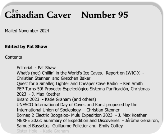 Mailed November 2024   Edited by Pat Shaw  Contents  Editorial  - Pat Shaw	 What's (not) Chillin' in the World's Ice Caves.  Report on IWIC-X  - Christian Stenner  and Gretchen Baker Quest for a Smaller, Lighter and Cheaper Cave Radio  - Ken Smith  PEP Turns 50! Proyecto Espeleológico Sistema Purificación, Christmas 2023  - J. Max Koether Bisaro 2023  - Katie Graham (and others) UNESCO International Day of Caves and Karst proposed by the International Union of Speleology  - Christian Stenner		 Borneo 2 Electric Boogaloo- Mulu Expedition 2023  - J. Max Koether MEXPÉ 2023: Summary of Expedition and Discoveries  - Jérôme Genairon, Samuel Bassetto,  Guillaume Pelletier and  Emily Coffey Sister Hole  - Katie Graham the Canadian Caver    Number 95